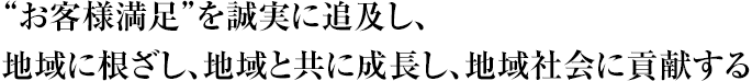 “お客様満足”を誠実に追及し、地域に根ざし、地域と共に成長し、地域社会に貢献する