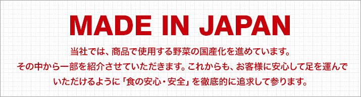 「MADE IN JAPAN」当社では、商品で使用する野菜の国産化を進めています。その中から一部を紹介させていただきます。これからも、お客様に安心して足を運んでいただけるように「食の安心・安全」を徹底的に追求して参ります。