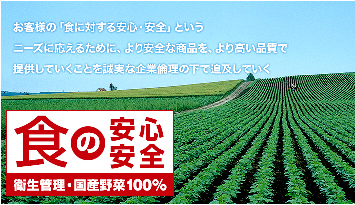 「食の安心・安全 衛生管理・国産野菜100％」お客様の「食に対する安心・安全」というニーズに応えるために、より安全な商品を、より高い品質で提供していくことを誠実な企業倫理の下で追及していく